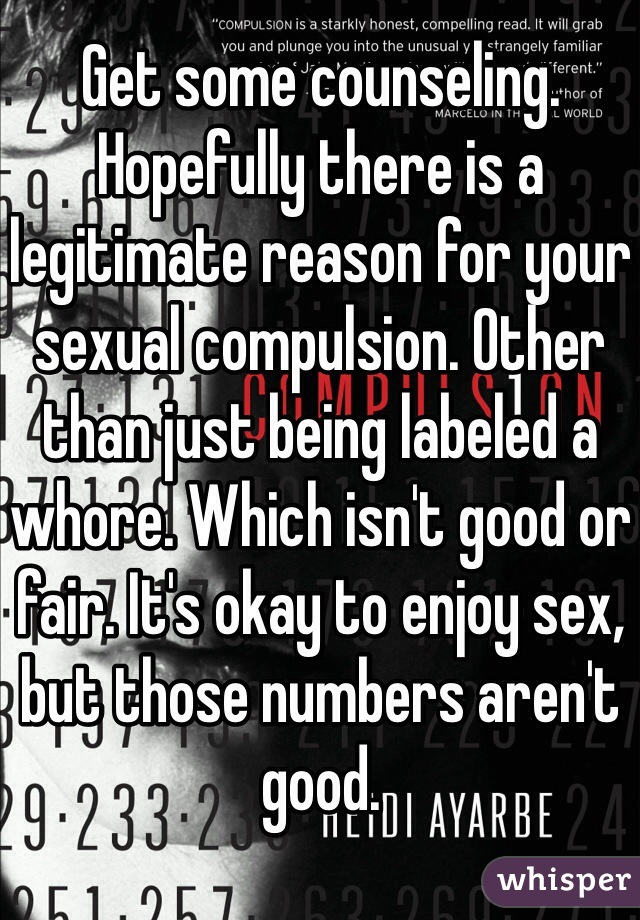 Get some counseling. Hopefully there is a legitimate reason for your sexual compulsion. Other than just being labeled a whore. Which isn't good or fair. It's okay to enjoy sex, but those numbers aren't good. 