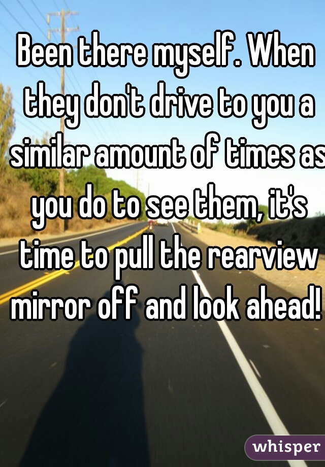 Been there myself. When they don't drive to you a similar amount of times as you do to see them, it's time to pull the rearview mirror off and look ahead! 