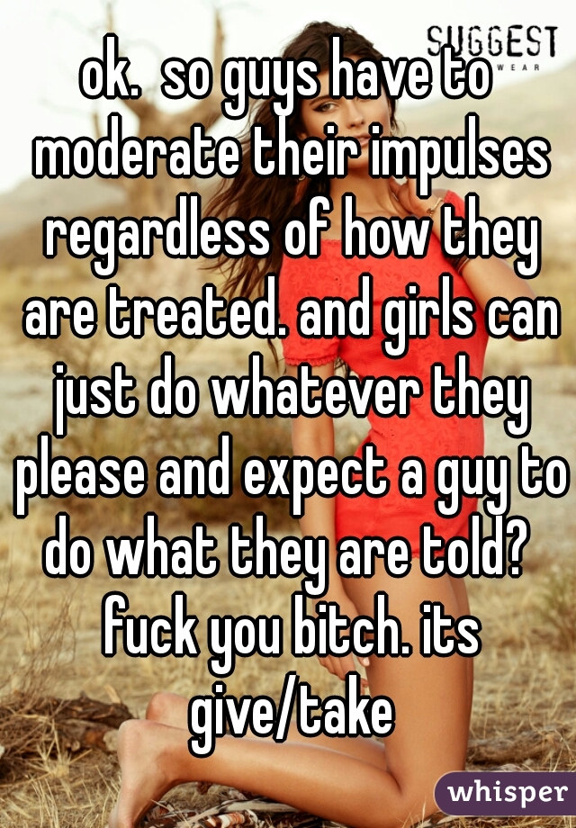 ok.  so guys have to moderate their impulses regardless of how they are treated. and girls can just do whatever they please and expect a guy to do what they are told?  fuck you bitch. its give/take