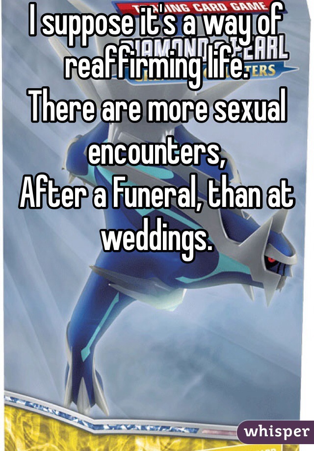 I suppose it's a way of reaffirming life.
There are more sexual encounters,
After a Funeral, than at weddings.

