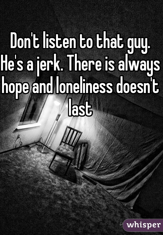 Don't listen to that guy. He's a jerk. There is always hope and loneliness doesn't last