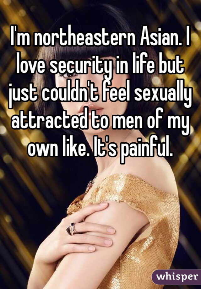 I'm northeastern Asian. I love security in life but just couldn't feel sexually attracted to men of my own like. It's painful. 