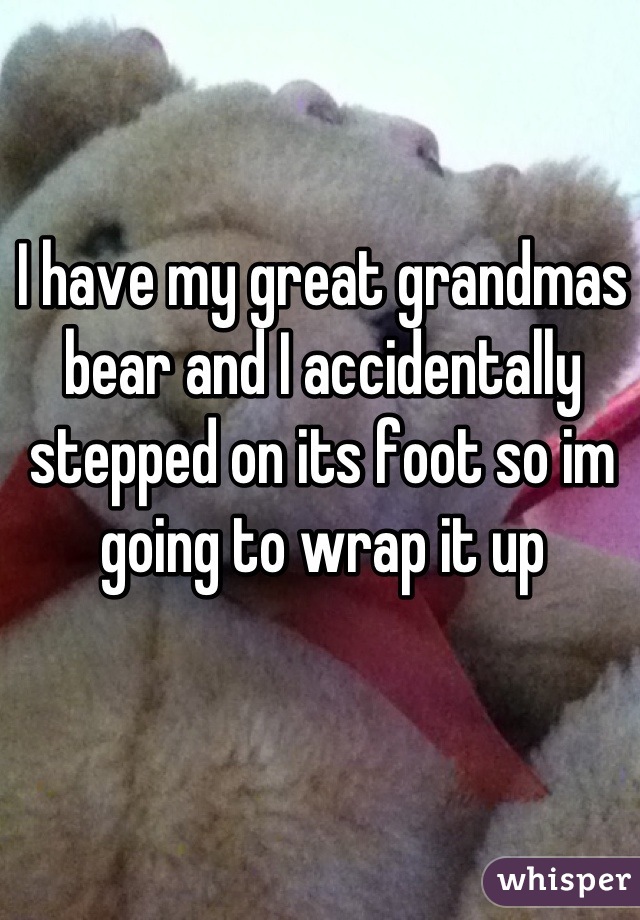 I have my great grandmas bear and I accidentally stepped on its foot so im going to wrap it up