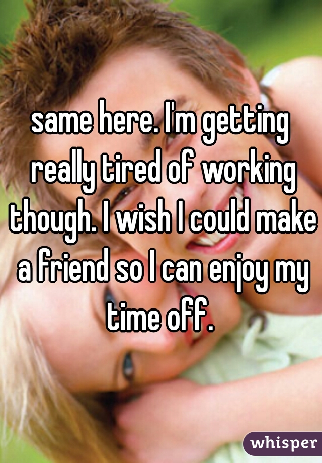 same here. I'm getting really tired of working though. I wish I could make a friend so I can enjoy my time off. 