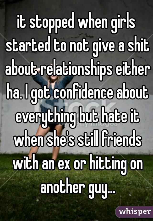 it stopped when girls started to not give a shit about relationships either ha. I got confidence about everything but hate it when she's still friends with an ex or hitting on another guy...