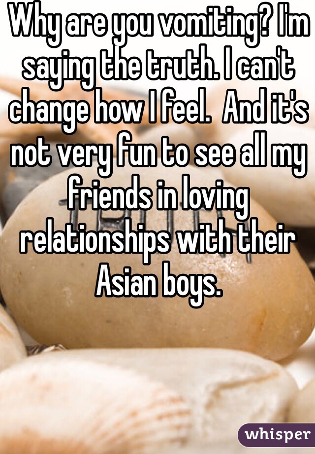 Why are you vomiting? I'm saying the truth. I can't change how I feel.  And it's not very fun to see all my friends in loving relationships with their Asian boys.