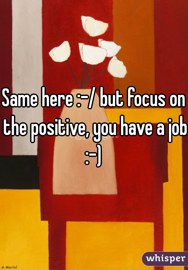 Same here :-/ but focus on the positive, you have a job :-) 