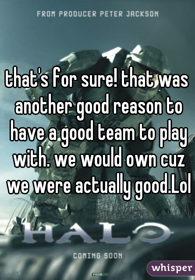 that's for sure! that was another good reason to have a good team to play with. we would own cuz we were actually good.Lol