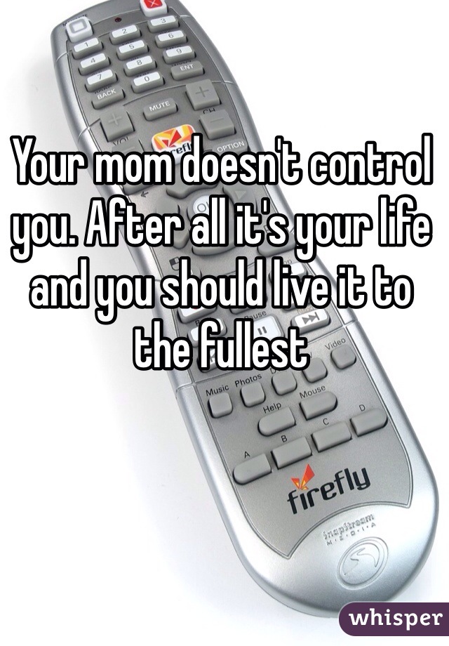 Your mom doesn't control you. After all it's your life and you should live it to the fullest