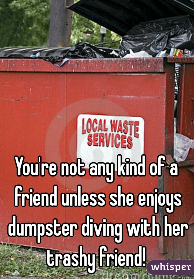 You're not any kind of a friend unless she enjoys dumpster diving with her trashy friend! 