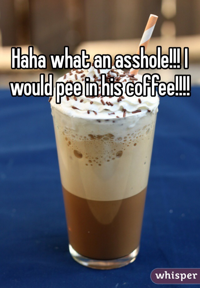 Haha what an asshole!!! I would pee in his coffee!!!!