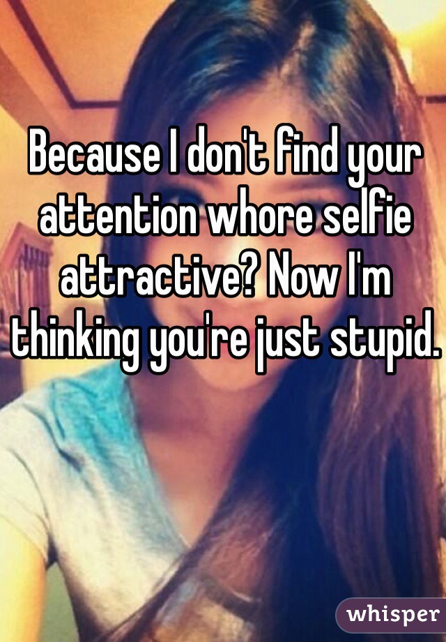 Because I don't find your attention whore selfie attractive? Now I'm thinking you're just stupid. 