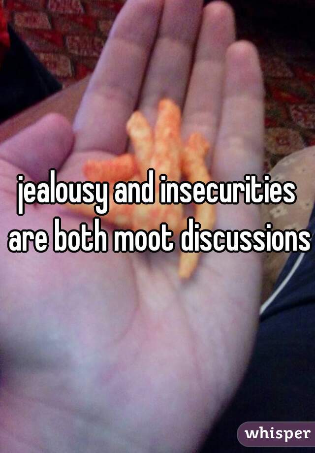 jealousy and insecurities are both moot discussions