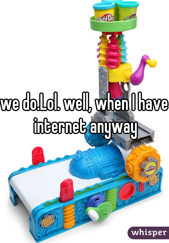 we do.Lol. well, when I have internet anyway