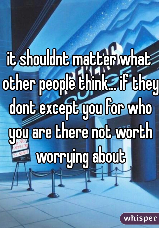 it shouldnt matter what other people think... if they dont except you for who you are there not worth worrying about