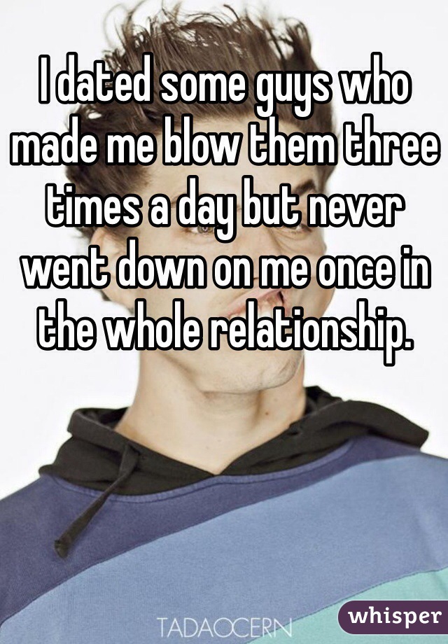I dated some guys who made me blow them three times a day but never went down on me once in the whole relationship. 