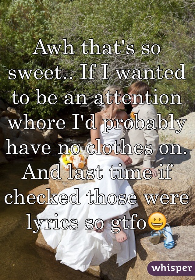 Awh that's so sweet.. If I wanted to be an attention whore I'd probably have no clothes on. And last time if checked those were lyrics so gtfo😀