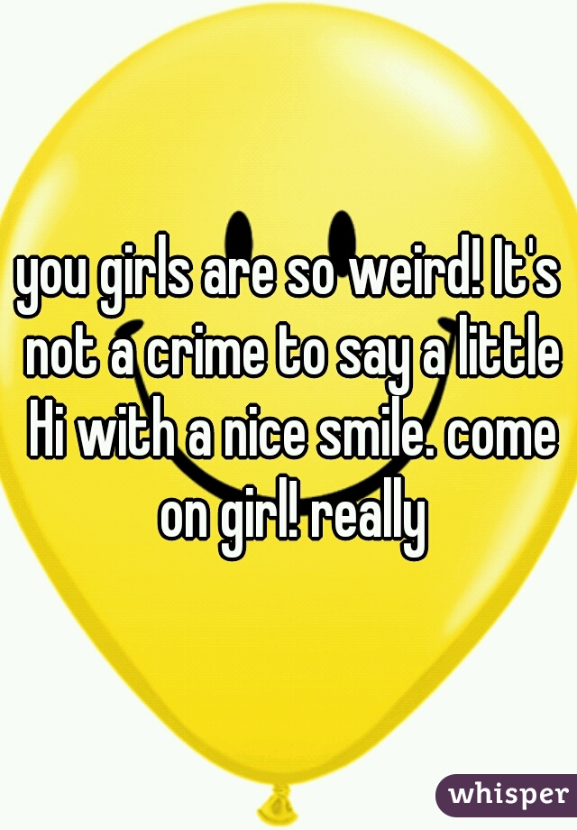 you girls are so weird! It's not a crime to say a little Hi with a nice smile. come on girl! really