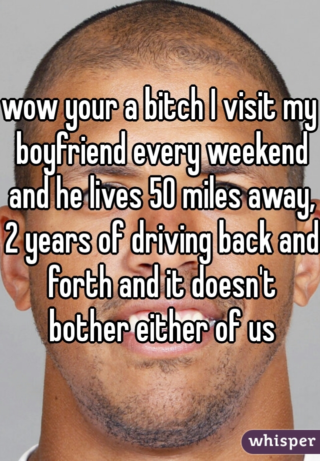 wow your a bitch I visit my boyfriend every weekend and he lives 50 miles away, 2 years of driving back and forth and it doesn't bother either of us