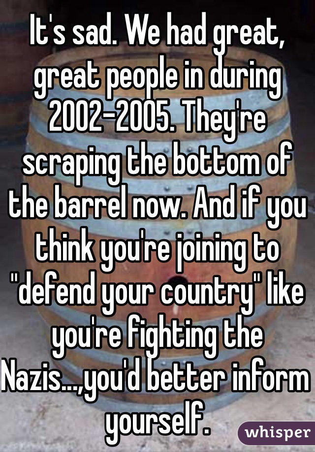 It's sad. We had great, great people in during 2002-2005. They're scraping the bottom of the barrel now. And if you think you're joining to "defend your country" like you're fighting the Nazis...,you'd better inform yourself.
