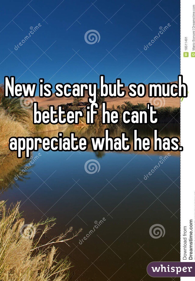 New is scary but so much better if he can't appreciate what he has. 