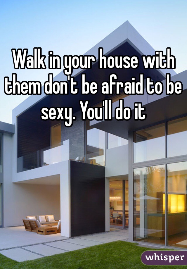 Walk in your house with them don't be afraid to be sexy. You'll do it 