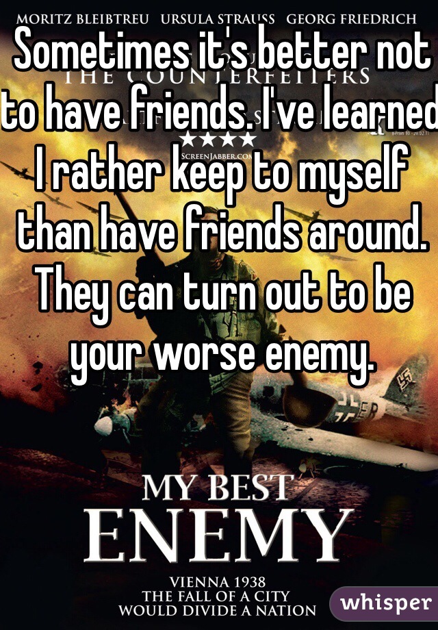 Sometimes it's better not to have friends. I've learned I rather keep to myself than have friends around.  They can turn out to be your worse enemy. 