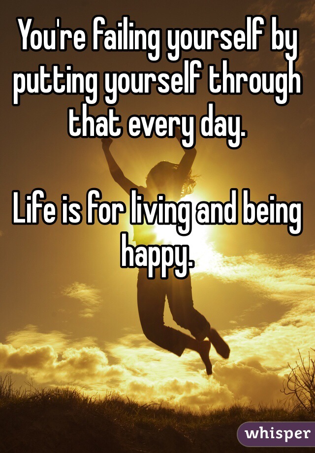 You're failing yourself by putting yourself through that every day. 

Life is for living and being happy. 