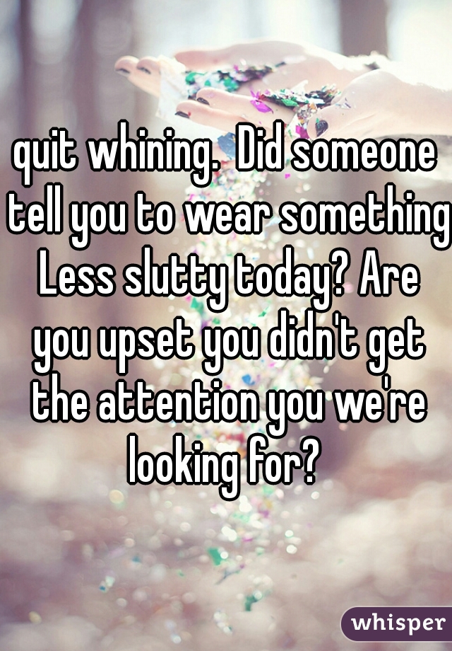 quit whining.  Did someone tell you to wear something Less slutty today? Are you upset you didn't get the attention you we're looking for? 