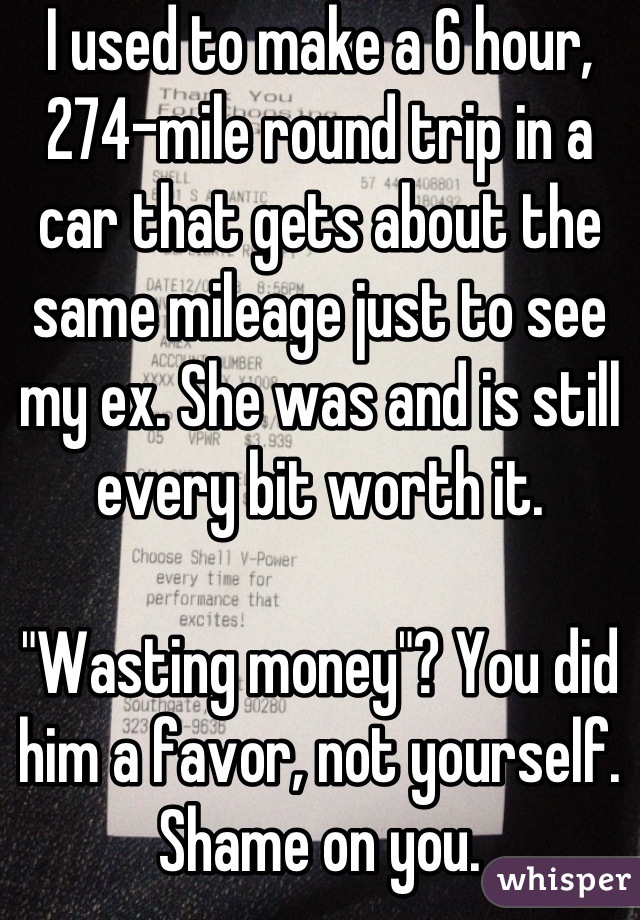 I used to make a 6 hour, 274-mile round trip in a car that gets about the same mileage just to see my ex. She was and is still every bit worth it.

"Wasting money"? You did him a favor, not yourself. Shame on you.