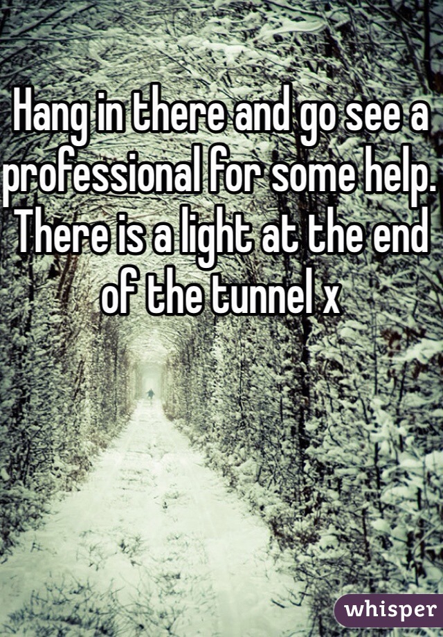 Hang in there and go see a professional for some help. There is a light at the end of the tunnel x 
