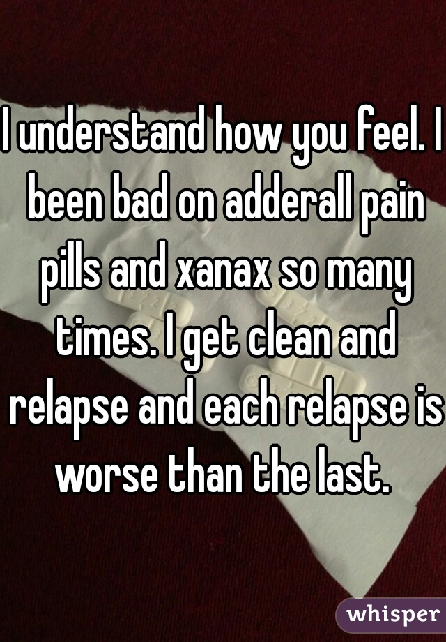 I understand how you feel. I been bad on adderall pain pills and xanax so many times. I get clean and relapse and each relapse is worse than the last. 