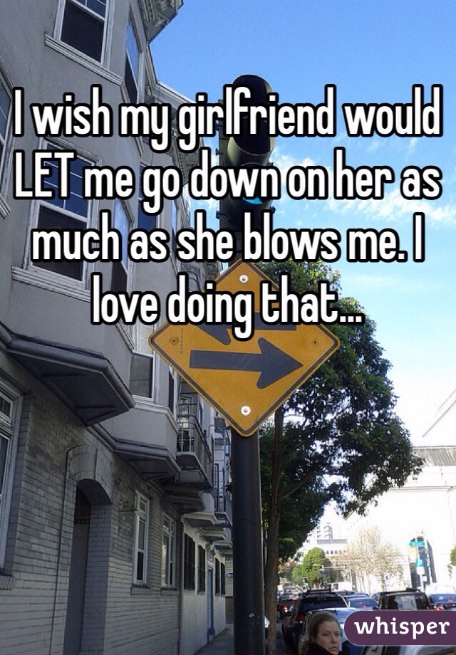 I wish my girlfriend would LET me go down on her as much as she blows me. I love doing that...