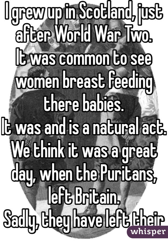 I grew up in Scotland, just after World War Two.
It was common to see women breast feeding there babies.
It was and is a natural act.
We think it was a great day, when the Puritans, left Britain.
Sadly, they have left their mark on many in the USA.