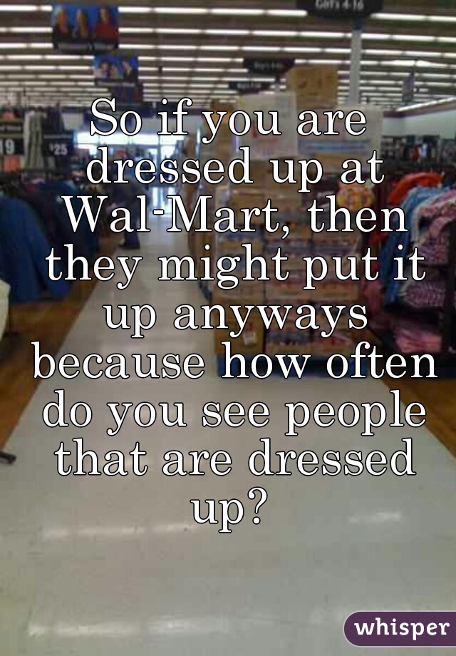 So if you are dressed up at Wal-Mart, then they might put it up anyways because how often do you see people that are dressed up? 