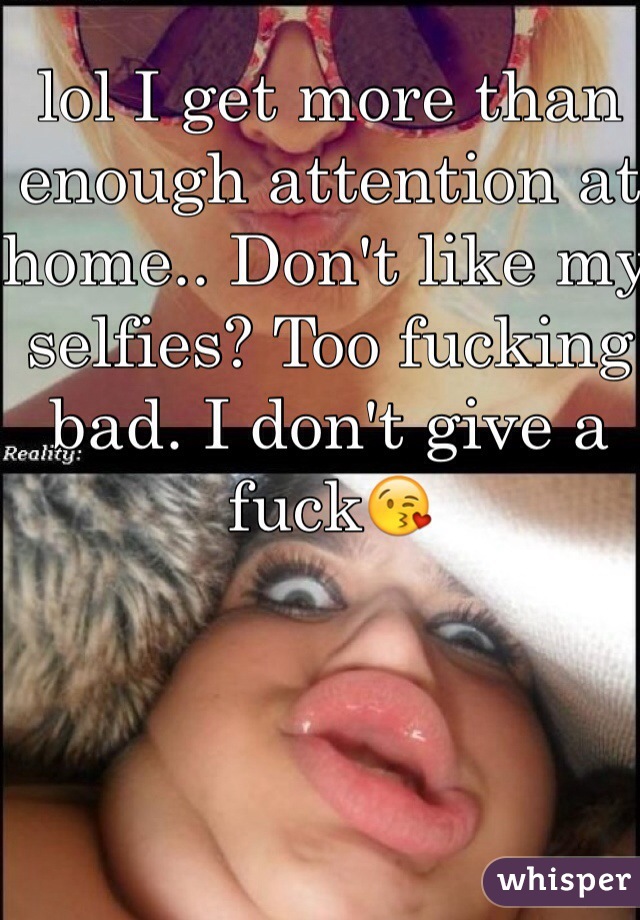 lol I get more than enough attention at home.. Don't like my selfies? Too fucking bad. I don't give a fuck😘