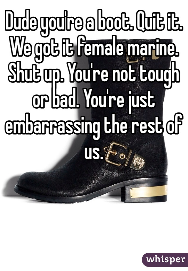 Dude you're a boot. Quit it. We got it female marine. Shut up. You're not tough or bad. You're just embarrassing the rest of us.