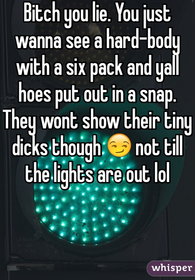 Bitch you lie. You just wanna see a hard-body with a six pack and yall hoes put out in a snap. They wont show their tiny dicks though 😏 not till the lights are out lol