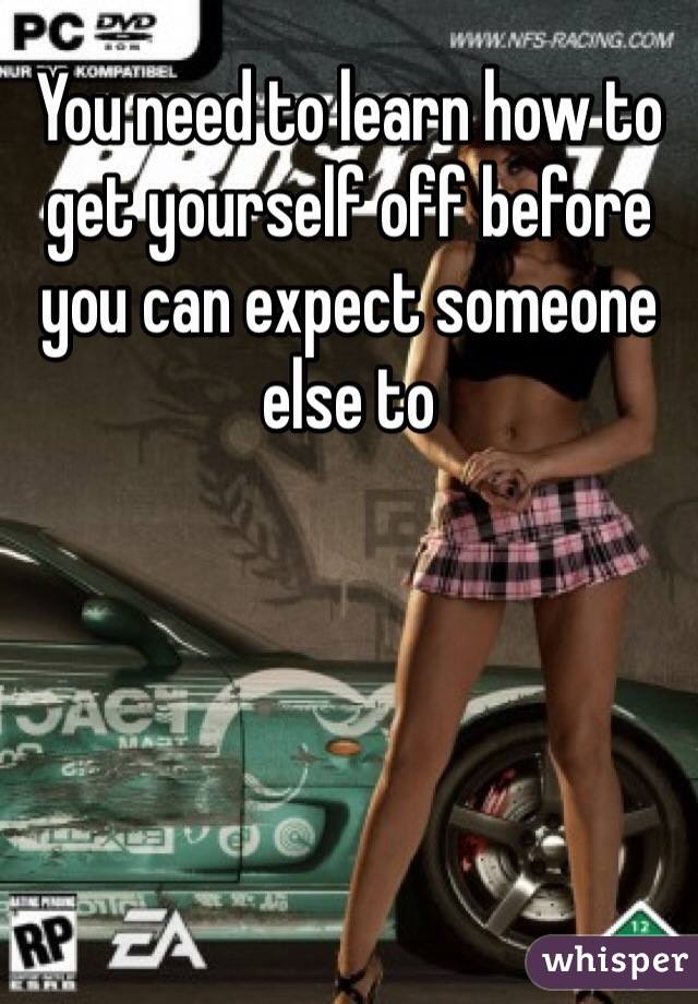 You need to learn how to get yourself off before you can expect someone else to