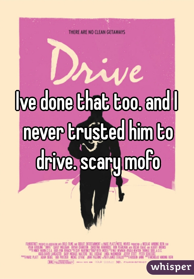 Ive done that too. and I never trusted him to drive. scary mofo