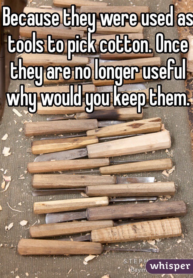 Because they were used as tools to pick cotton. Once they are no longer useful why would you keep them. 