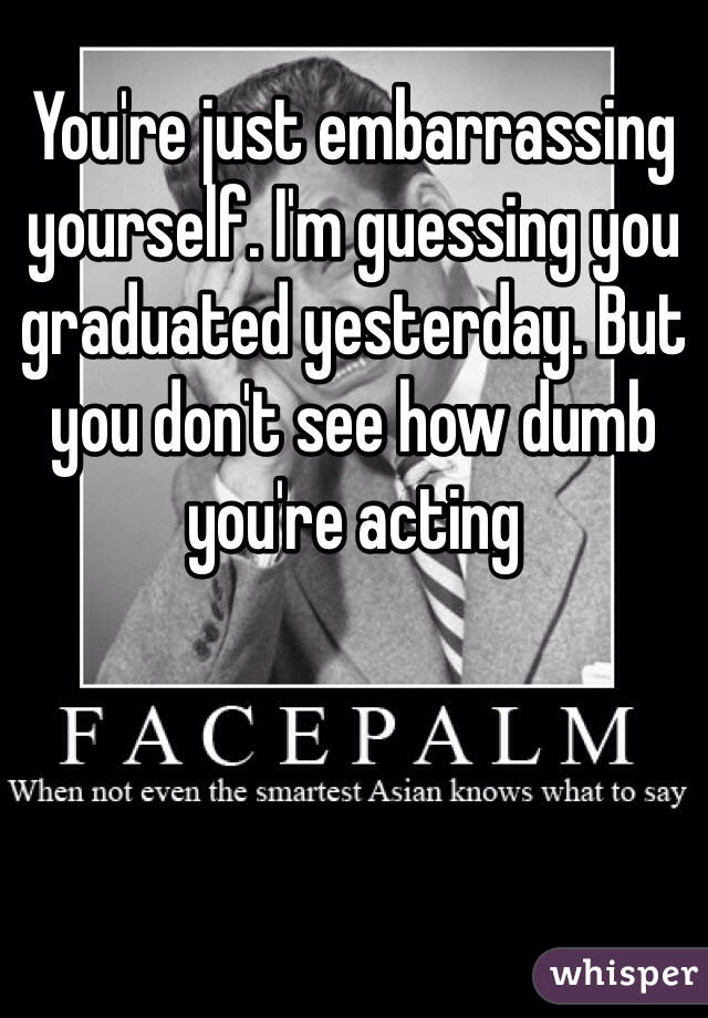 You're just embarrassing yourself. I'm guessing you graduated yesterday. But you don't see how dumb you're acting 