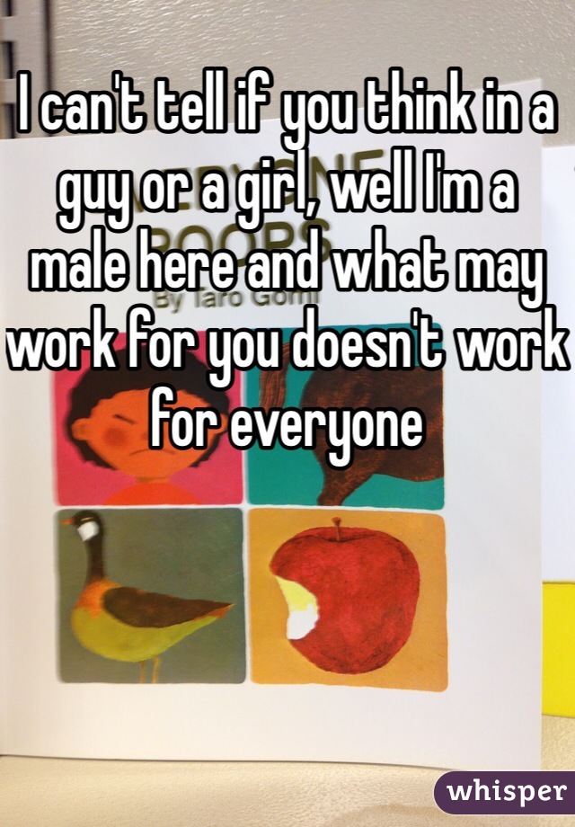 I can't tell if you think in a guy or a girl, well I'm a male here and what may work for you doesn't work for everyone 