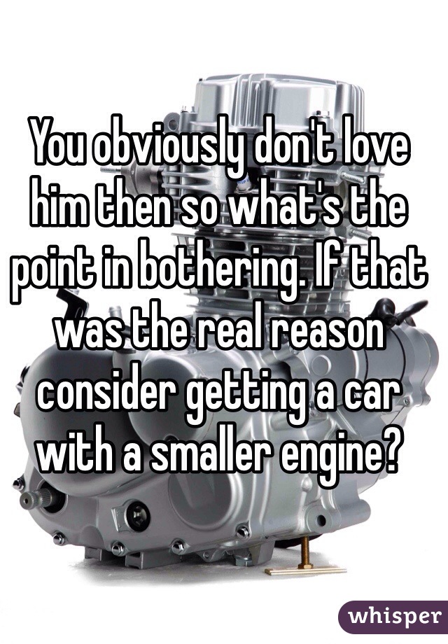 You obviously don't love him then so what's the point in bothering. If that was the real reason consider getting a car with a smaller engine?