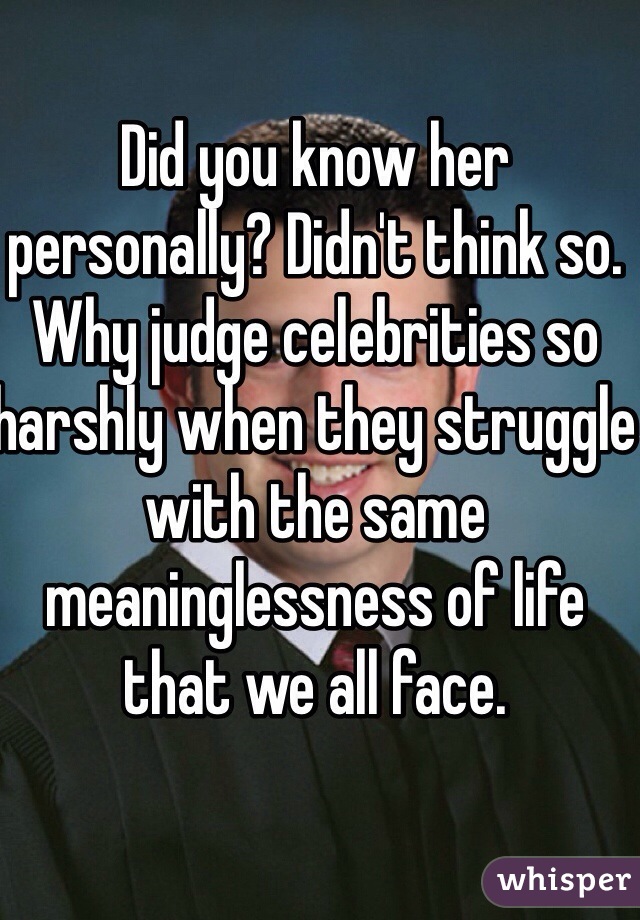 Did you know her personally? Didn't think so. Why judge celebrities so harshly when they struggle with the same meaninglessness of life that we all face. 