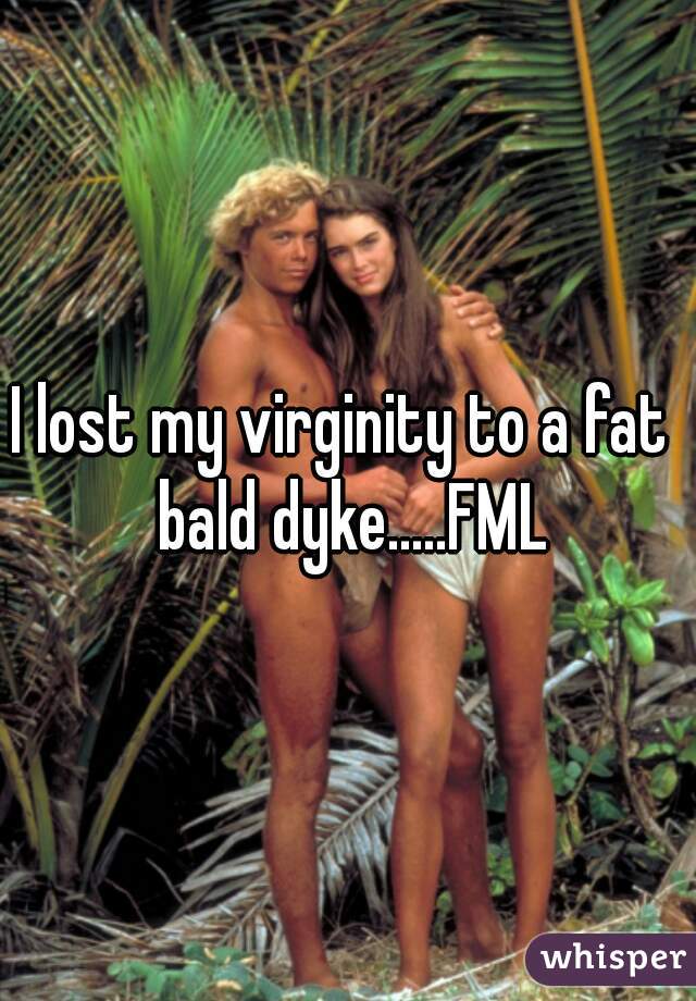 I lost my virginity to a fat  bald dyke.....FML