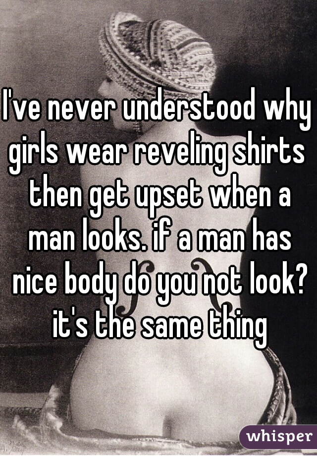 I've never understood why girls wear reveling shirts  then get upset when a man looks. if a man has nice body do you not look? it's the same thing