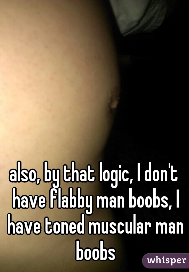 also, by that logic, I don't have flabby man boobs, I have toned muscular man boobs