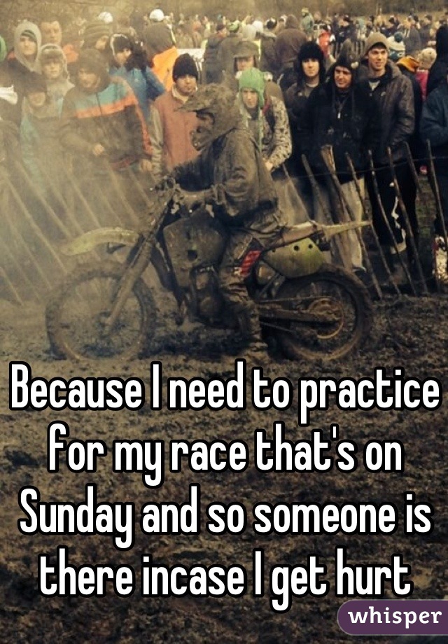 Because I need to practice for my race that's on Sunday and so someone is there incase I get hurt