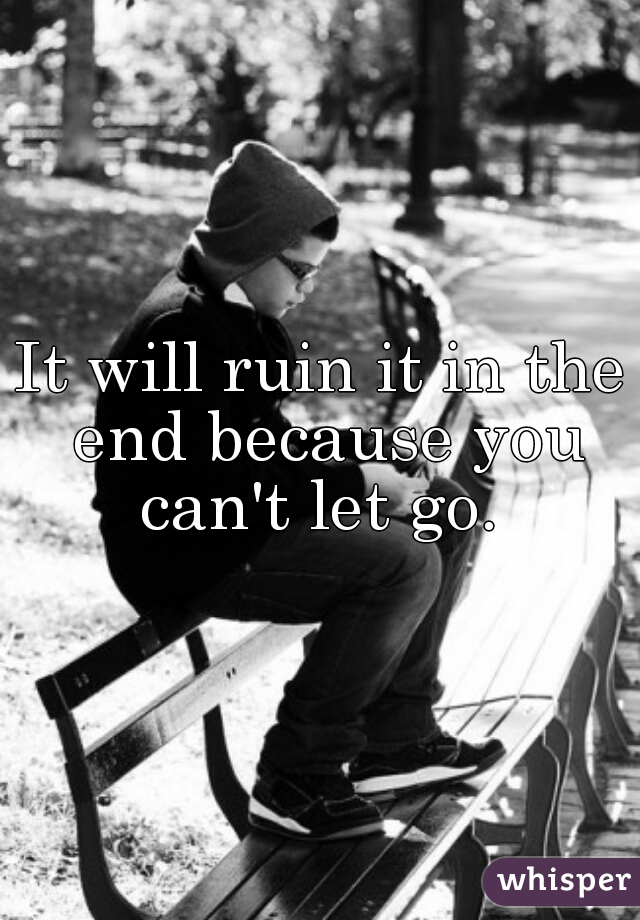 It will ruin it in the end because you can't let go. 